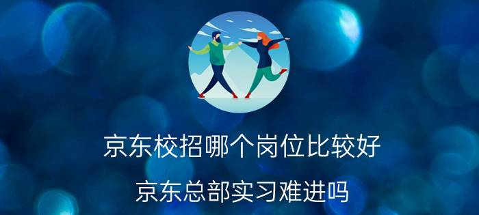 京东校招哪个岗位比较好 京东总部实习难进吗？